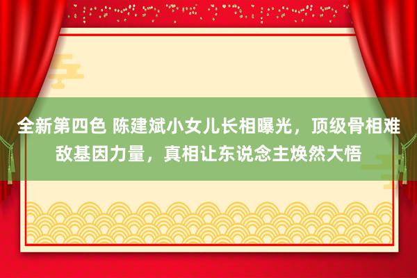 全新第四色 陈建斌小女儿长相曝光，顶级骨相难敌基因力量，真相让东说念主焕然大悟