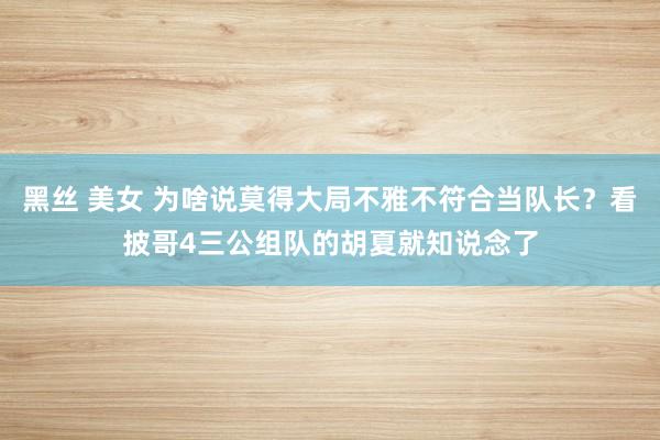 黑丝 美女 为啥说莫得大局不雅不符合当队长？看披哥4三公组队的胡夏就知说念了