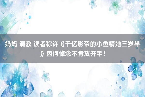 妈妈 调教 读者称许《千亿影帝的小鱼精她三岁半》因何悼念不肯放开手！