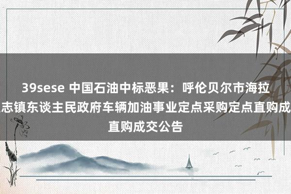 39sese 中国石油中标恶果：呼伦贝尔市海拉尔区立志镇东谈主民政府车辆加油事业定点采购定点直购成交公告