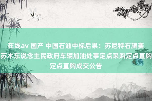 在线av 国产 中国石油中标后果：苏尼特右旗赛罕乌力吉苏木东说念主民政府车辆加油处事定点采购定点直购成交公告