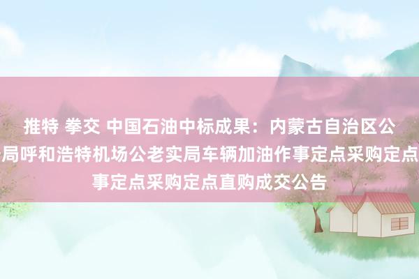 推特 拳交 中国石油中标成果：内蒙古自治区公安厅机场公安局呼和浩特机场公老实局车辆加油作事定点采购定点直购成交公告