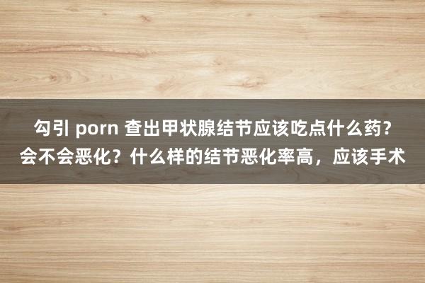 勾引 porn 查出甲状腺结节应该吃点什么药？会不会恶化？什么样的结节恶化率高，应该手术