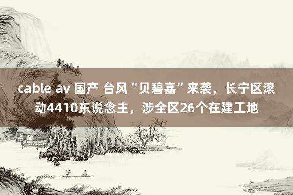 cable av 国产 台风“贝碧嘉”来袭，长宁区滚动4410东说念主，涉全区26个在建工地