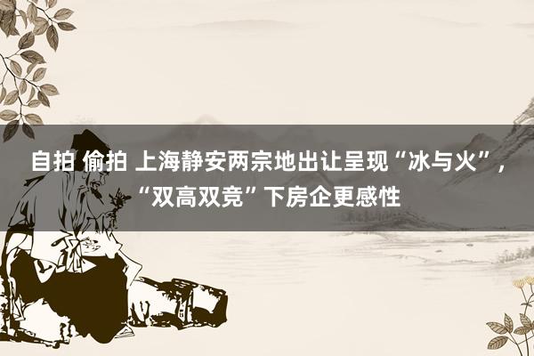 自拍 偷拍 上海静安两宗地出让呈现“冰与火”，“双高双竞”下房企更感性