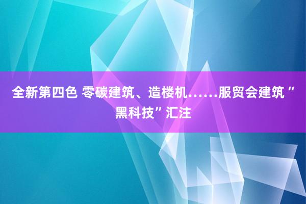 全新第四色 零碳建筑、造楼机……服贸会建筑“黑科技”汇注