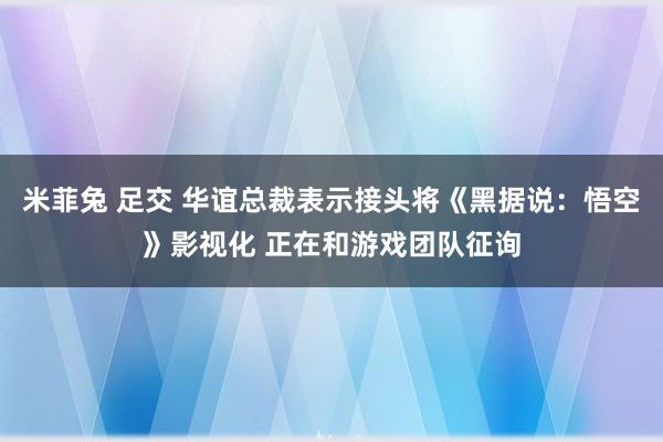 米菲兔 足交 华谊总裁表示接头将《黑据说：悟空》影视化 正在和游戏团队征询