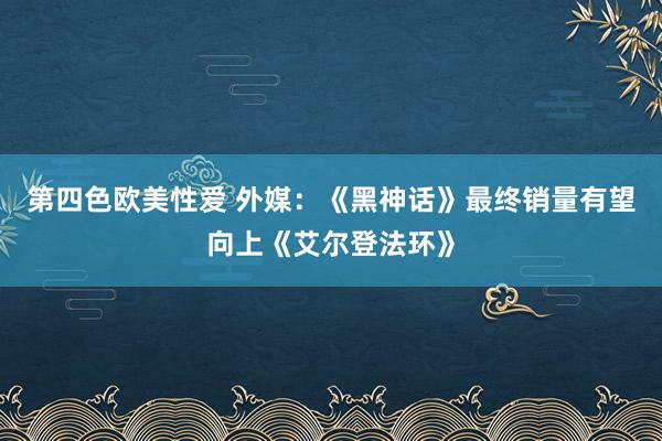 第四色欧美性爱 外媒：《黑神话》最终销量有望向上《艾尔登法环》