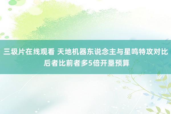 三圾片在线观看 天地机器东说念主与星鸣特攻对比 后者比前者多5倍开垦预算