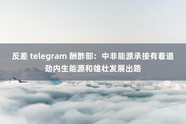 反差 telegram 酬酢部：中非能源承接有着遒劲内生能源和雄壮发展出路