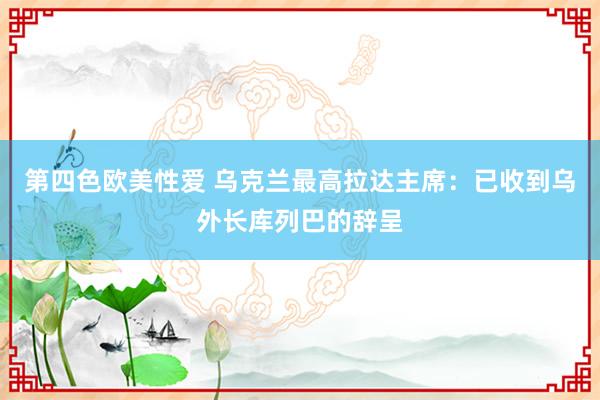 第四色欧美性爱 乌克兰最高拉达主席：已收到乌外长库列巴的辞呈