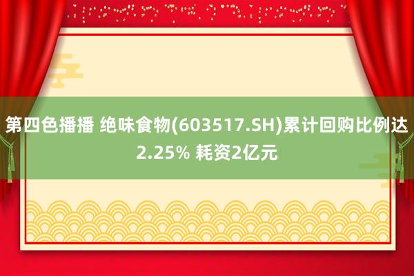 第四色播播 绝味食物(603517.SH)累计回购比例达2.25% 耗资2亿元