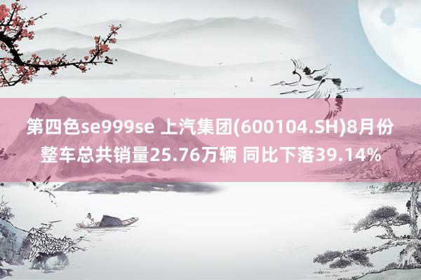 第四色se999se 上汽集团(600104.SH)8月份整车总共销量25.76万辆 同比下落39.14%