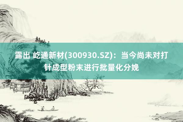 露出 屹通新材(300930.SZ)：当今尚未对打针成型粉末进行批量化分娩