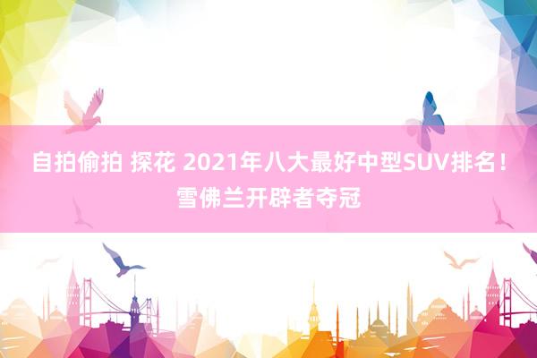 自拍偷拍 探花 2021年八大最好中型SUV排名！雪佛兰开辟者夺冠