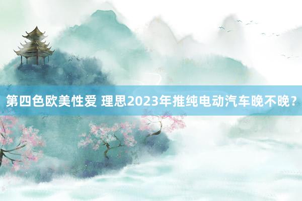 第四色欧美性爱 理思2023年推纯电动汽车晚不晚？