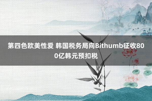 第四色欧美性爱 韩国税务局向Bithumb征收800亿韩元预扣税