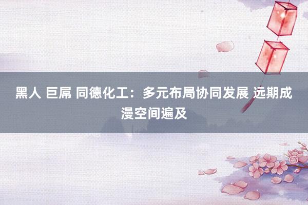 黑人 巨屌 同德化工：多元布局协同发展 远期成漫空间遍及