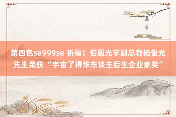 第四色se999se 祈福！伯恩光学副总裁杨俊光先生荣获 “宇宙了得华东谈主后生企业家奖”