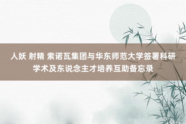 人妖 射精 索诺瓦集团与华东师范大学签署科研学术及东说念主才培养互助备忘录