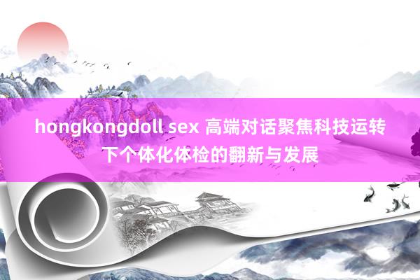 hongkongdoll sex 高端对话聚焦科技运转下个体化体检的翻新与发展