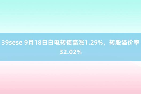 39sese 9月18日白电转债高涨1.29%，转股溢价率32.02%