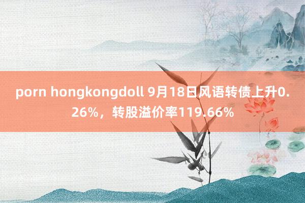 porn hongkongdoll 9月18日风语转债上升0.26%，转股溢价率119.66%