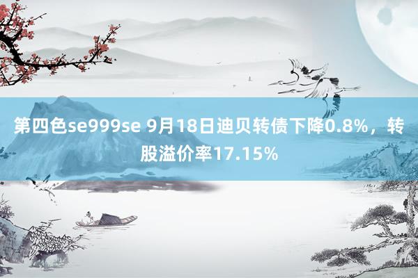 第四色se999se 9月18日迪贝转债下降0.8%，转股溢价率17.15%