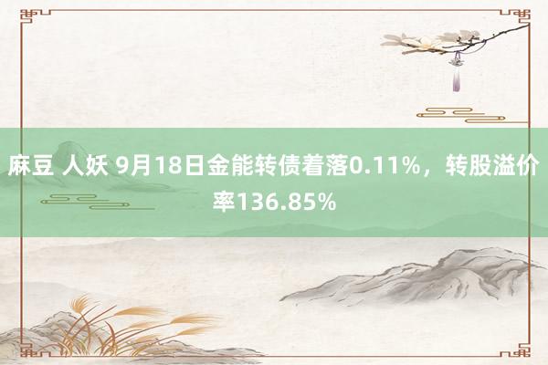 麻豆 人妖 9月18日金能转债着落0.11%，转股溢价率136.85%