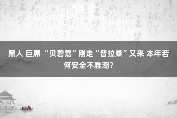 黑人 巨屌 “贝碧嘉”刚走“普拉桑”又来 本年若何安全不雅潮？