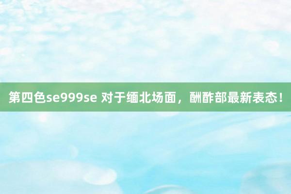 第四色se999se 对于缅北场面，酬酢部最新表态！