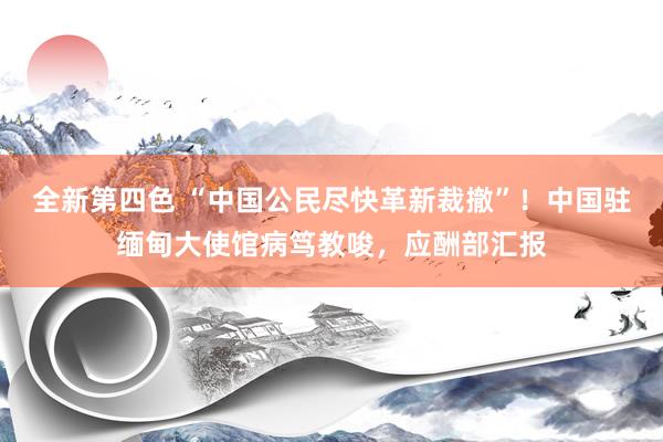 全新第四色 “中国公民尽快革新裁撤”！中国驻缅甸大使馆病笃教唆，应酬部汇报