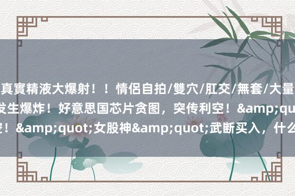 真實精液大爆射！！情侶自拍/雙穴/肛交/無套/大量噴精 突发！红海海域发生爆炸！好意思国芯片贪图，突传利空！&quot;女股神&quot;武断买入，什么信号？