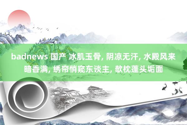 badnews 国产 冰肌玉骨， 阴凉无汗， 水殿风来暗香满， 绣帘悄窥东谈主， 欹枕蓬头垢面