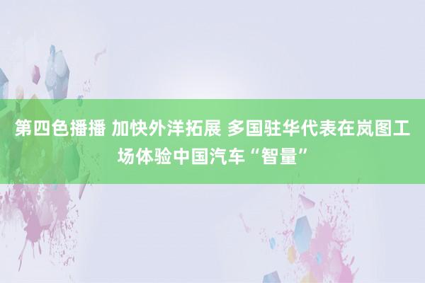 第四色播播 加快外洋拓展 多国驻华代表在岚图工场体验中国汽车“智量”