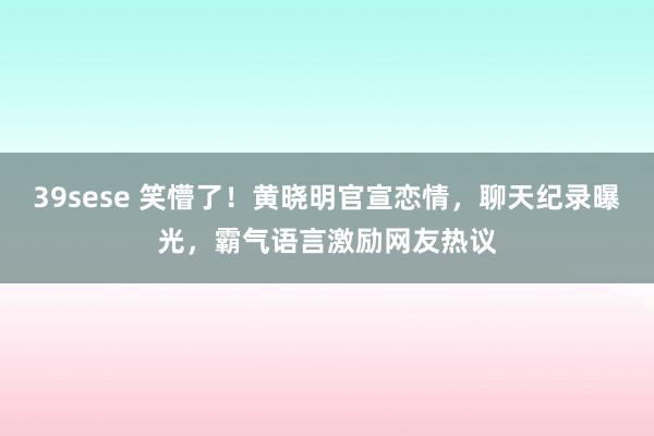 39sese 笑懵了！黄晓明官宣恋情，聊天纪录曝光，霸气语言激励网友热议