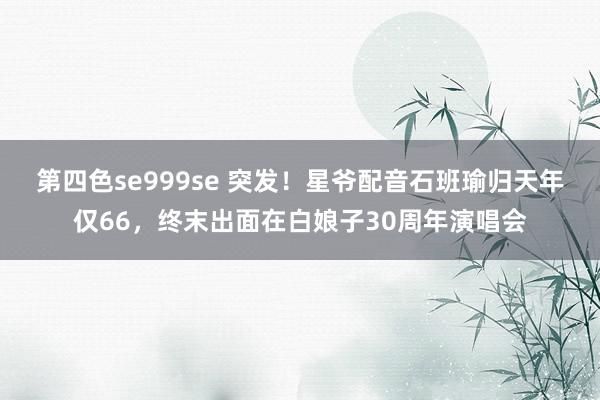 第四色se999se 突发！星爷配音石班瑜归天年仅66，终末出面在白娘子30周年演唱会