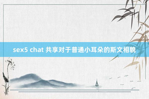 sex5 chat 共享对于普通小耳朵的斯文相貌