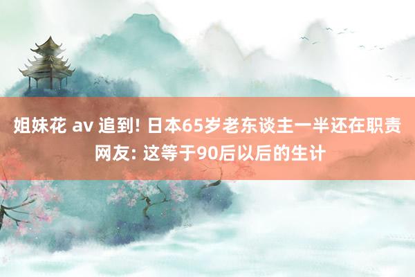 姐妹花 av 追到! 日本65岁老东谈主一半还在职责 网友: 这等于90后以后的生计