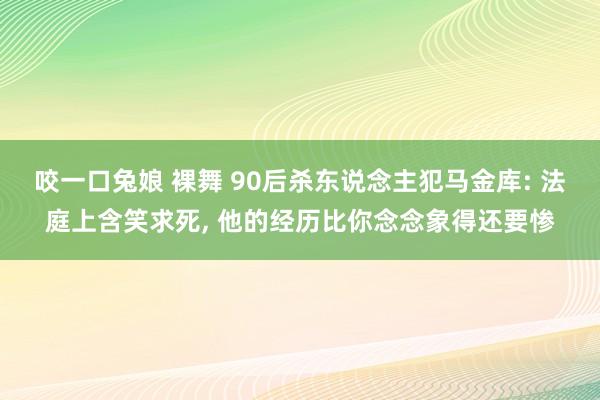 咬一口兔娘 裸舞 90后杀东说念主犯马金库: 法庭上含笑求死， 他的经历比你念念象得还要惨