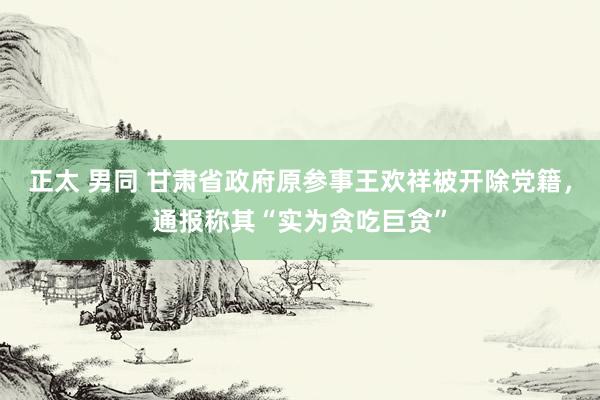 正太 男同 甘肃省政府原参事王欢祥被开除党籍，通报称其“实为贪吃巨贪”