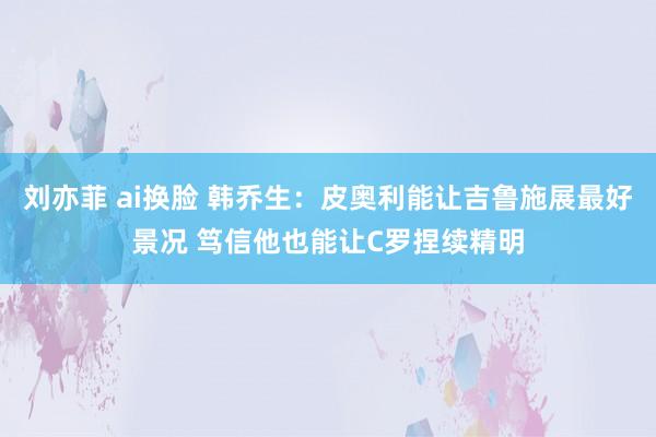 刘亦菲 ai换脸 韩乔生：皮奥利能让吉鲁施展最好景况 笃信他也能让C罗捏续精明