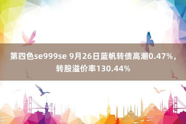 第四色se999se 9月26日蓝帆转债高潮0.47%，转股溢价率130.44%