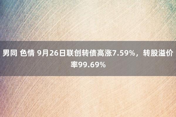 男同 色情 9月26日联创转债高涨7.59%，转股溢价率99.69%