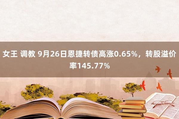 女王 调教 9月26日恩捷转债高涨0.65%，转股溢价率145.77%