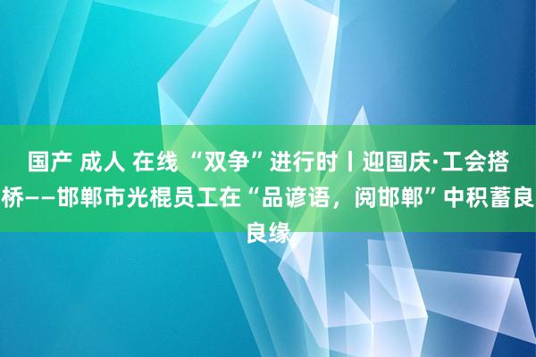 国产 成人 在线 “双争”进行时丨迎国庆·工会搭鹊桥——邯郸市光棍员工在“品谚语，阅邯郸”中积蓄良缘