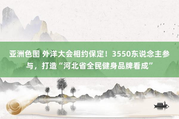 亚洲色图 外洋大会相约保定！3550东说念主参与，打造“河北省全民健身品牌看成”