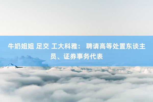 牛奶姐姐 足交 工大科雅： 聘请高等处置东谈主员、证券事务代表