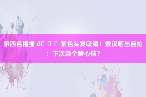 第四色播播 😎紫色头发吸睛！索汉晒出自拍：下次染个啥心情？