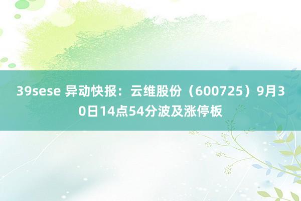 39sese 异动快报：云维股份（600725）9月30日14点54分波及涨停板